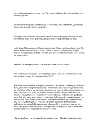 recebido uma massagem como essa. Parecia que tudo que vivi até hoje, fosse sem
sentido e prazer.



WOWO! Ness! Você me deixa tão louco, tão alucinado, tão... WOWOW!! Quero você!!
Quero tudo de você!! Nesss!! Minha Ness



- Vira pra mim! Ordenou, levantando o quadril e quando sentou em cima de mim
novamente, tirou blusa que vestia, revelando os seios perfeitos para mim.



- Ah! Ness... Não me canso de falar o quanto você é linda e delicada. Como uma flor
se desabrochando em minhas mãos... Quero te ensinar tudo e que você seja a
mulher mais realizada de tudo o mundo, pois pretendo te amar muito todos os dias
de nossas vidas.



Deixa eu ser o seu professor e te ensinar tudo sobre prazer e amor!!



Vou te dá muitos deveres de casa e você sairá desse curso uma verdadeira doutora
nas artes do prazer... Vem que te ensino... Vem!



Ela abaixou me deu beijo selvagem, explorando com a língua cada espaço de minha
boca, enquanto eu segurava seus seios, estimulando-os e ouvindo a gemer dentro
de minha boca. Ela se movia muito rápido sobre o meu membro, estimulando o seu
sexo, enquanto suas mãos percorriam os meus cabelos. Minhas mãos estavam
ansiosas navegando pelo seu corpo, reconhecendo cada pedacinho do que já era
meu. Acariciei o seu sexo e comecei a estimulá-lo lentamente, enquanto gemia em
minha boca. Parei de beijá-la e comecei e descer meus lábios pela sua mandíbula,
seu pescoço, até chegar aos seus seios. Comecei a estimulá-lo lentamente,
deleitando-me naquele bico pequeno e saboroso. Virei seu corpo e pus-me por
cima dele, encaixando-me entre as suas pernas e fiquei parado, vendo a me olhar
com encantamento enquanto implorava por mim.



- Jacob! Você quer me torturar¿ Essa é sua intenção¿ - Ela disse quase gemendo.
 