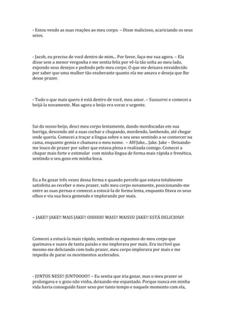- Estou vendo as suas reações ao meu corpo. – Disse malicioso, acariciando os seus
seios.



- Jacob, eu preciso de você dentro de mim... Por favor, faça-me sua agora. – Ela
disse sem a menor vergonha e me sentia feliz por vê-la tão solta ao meu lado,
expondo seus desejos e pedindo pelo meu corpo. O que me deixava envaidecido
por saber que uma mulher tão exuberante quanto ela me amava e deseja que lhe
desse prazer.



- Tudo o que mais quero é está dentro de você, meu amor. – Sussurrei e comecei a
beijá-la novamente. Mas agora o beijo era voraz e urgente.



Sai do nosso beijo, desci meu corpo lentamente, dando mordiscadas em sua
barriga, descendo até a suas cochar e chupando, mordendo, lambendo, até chegar
onde queria. Comecei a traçar a língua sobre o seu sexo sentindo a se contorcer na
cama, enquanto gemia e chamava o meu nome. – AH!Jake... Jake. Jake – Deixando-
me louco de prazer por saber que estava plena e realizada comigo. Comecei a
chupar mais forte e estimular com minha língua de forma mais rápida e frenética,
sentindo o seu gozo em minha boca.



Eu a fiz gozar três vezes dessa forma e quando percebi que estava totalmente
satisfeita ao receber o meu prazer, subi meu corpo novamente, posicionando-me
entre as suas pernas e comecei a estocá-la de forma lenta, enquanto fitava os seus
olhos e via sua boca gemendo e implorando por mais.



– JAKE!! JAKE!! MAIS JAKE!! OHHHH! MAIS!! MAISSS! JAKE!! ESTÁ DELICIOSO!



Comecei a estocá-la mais rápido, sentindo os espasmos do meu corpo que
queimava e suava de tanta paixão e me implorava por mais. Era incrível que
mesmo me deliciando com todo prazer, meu corpo implorava por mais e me
impedia de parar os movimentos acelerados.



- JUNTOS NESS!! JUNTOOOO!! – Eu sentia que iria gozar, mas o meu prazer se
prolongava e o gozo não vinha, deixando-me espantado. Porque nunca em minha
vida havia conseguido fazer sexo por tanto tempo e naquele momento com ela,
 