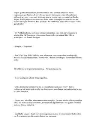 Depois que tiramos as fotos, ficamos vendo uma a uma e rindo das poses
engraçadas que fizemos. E percebi que a noite começava a cair, o barulho dos
galhos de arvores eram mais fortes e o quarto estava cada vez mais frio. Então
pequei minha pequena manhosa e a deitei sobre o meu peito, cantando em seu
ouvido para que dormisse. Mas por volta das dez horas, o seu celular tocou e teve
que atender.



- Oi! Pai! Estou bem... não! Esse tempo sozinha tem sido bom para repensar a
minha vida. Ok! Assim que o tempo melhorar volto para casa. Não! Não se
preocupe. – Ela disse e desligou.



- Seu pai¿ - Perguntei.



- Sim!! Ele é bem difícil de lidar, mas não quero conversar sobre isso hoje. Ok¿
Amanhã te conto tudo sobre a minha vida. – Ela se aconchegou novamente me meu
peito.



-Ness! Posso te perguntar uma coisa¿ - Perguntei para ela.



- O que você quer saber? - Ela perguntou.



- Como é ser uma vampira? Como as coisas funcionam para você? - Estava
realmente intrigado, pois se não me dissessem o que ela era, nunca imaginaria que
era uma vampira.



- Eu sou uma hibrida e não uma vampira completa. Quando minha mãe engravidou
ainda era humana e quando nasci, meu avô fez alguns testes e viu que eu sou mais
humana do que vampira.



- Você bebe sangue – Senti meu estômago revirar, mas precisava saber tudo sobre
ela. E entenderia perfeitamente bem a sua natureza.
 