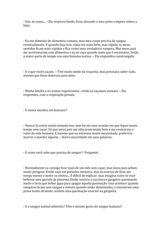 - Sim, às vezes... – Ela respirou fundo, ficou alisando o meu peito e depois voltou a
falar.



- Eu me alimento de alimentos comuns, mas meu corpo precisa de sangue
eventualmente. E quando faço isso, sinto-me mais forte, mas rápida, os meus
sentidos ficam mais rápidos e fico como uma verdadeira vampira. Mas meus pais
me acostumaram com alimentos e eu só caço quando sinto que é necessário. Então
a maior parte do tempo sou uma humana norma. – Ela respondeu constrangida.



- E o que vocês caçam. – Tive muito medo da resposta, mas precisava saber tudo,
mesmo que fosse doloroso para mim.



- Minha família e eu somos vegetarianos , então só caçamos animais. – Ela
respondeu, com a respiração pesada.



- E nunca mordeu um humano?



- Nunca! Já estive muito tentada isso, mas foi em uma ocasião em que fiquei muito
tempo sem caçar. Só que meus pais me educaram muito bem e me ensinaram o
valor da vida humana. E mesmo que eu estivesse muito necessitada, preferiria
morrer a morder alguém. – Havia sinceridade em suas palavras.



- E como você sabe que precisa de sangue?- Perguntei.



- Normalmente eu consigo ficar mais de um mês sem caçar, mas meus pais acham
muito perigoso. Então caço em períodos menores, mas já ocorreu de ficar um
tempo menor e sentir os efeitos... É difícil de explicar, mas imagina como se você
bebesse uma garrafa de pimenta. Então sentiria a sua boca e garganta queimando
muito e teria que beber água para apagar aquela queimação. Isso acontece quando
vampiros ficam sem sangue e mesmo quando estão alimentados, e encontram uma
presa muito atraente, sentem uma queimação enorme na garganta.



- E o sangue animal alimenta? Têm o mesmo gosto do sangue humano?
 