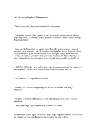- Você gosta de chocolate?- Ela perguntou.



- É claro que gosto. – Respondi sem entender a pergunta.



- O chocolate tem um sabor específico, uma textura única e seus efeitos sobre o
corpo da pessoa a fazem mais felizes. Acha que é a mesma coisa de beber um copo
de achocolatado?



- Claro que não! Apesar de ter o gosto específico, não tem os mesmos efeitos, a
mesma textura, a mesma graça de uma barra de chocolate apesar de saciar a fome.
Então posso dizer que o mesmo acontece com o sangue animal. Ele é como um
copo de acholocatado, comparado a uma barra de chocolate. Apesar de matar a
fome, não propicia o mesmo prazer, os mesmos efeitos e não dá a mesma força.



- HUM! Entendi! Então vocês podem sobreviver com sangue animal, mas não tem o
mesmo prazer que teriam se fossem alimentados com sangue humano.



- Isso mesmo. – Ela respondeu bocejando.



- E como a sua família consegue fugir da tentação de morder humanos¿ -
Perguntou.



- São anos de práticas... Muitos anos. – Ela estava bocejando e com a voz mais
fraquinha.

- Dorme, meu anjo. – Disse após beijar o topo da sua cabeça.



Eu estava sem sono e fiquei acariciando o seu corpo enquanto dormia. E quase tive
um colapso nervoso quando começou a sussurrar o nome do Seth.
 