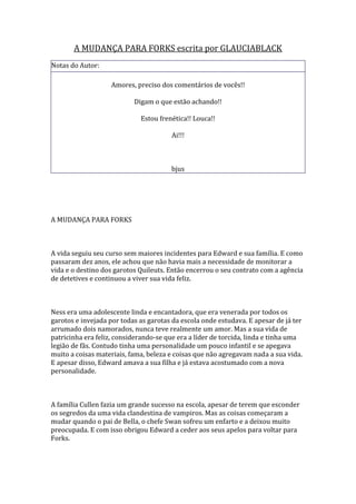 A MUDANÇA PARA FORKS escrita por GLAUCIABLACK
Notas do Autor:

                   Amores, preciso dos comentários de vocês!!

                           Digam o que estão achando!!

                             Estou frenética!! Louca!!

                                       Ai!!!



                                       bjus




A MUDANÇA PARA FORKS



A vida seguiu seu curso sem maiores incidentes para Edward e sua família. E como
passaram dez anos, ele achou que não havia mais a necessidade de monitorar a
vida e o destino dos garotos Quileuts. Então encerrou o seu contrato com a agência
de detetives e continuou a viver sua vida feliz.



Ness era uma adolescente linda e encantadora, que era venerada por todos os
garotos e invejada por todas as garotas da escola onde estudava. E apesar de já ter
arrumado dois namorados, nunca teve realmente um amor. Mas a sua vida de
patricinha era feliz, considerando-se que era a líder de torcida, linda e tinha uma
legião de fãs. Contudo tinha uma personalidade um pouco infantil e se apegava
muito a coisas materiais, fama, beleza e coisas que não agregavam nada a sua vida.
E apesar disso, Edward amava a sua filha e já estava acostumado com a nova
personalidade.



A família Cullen fazia um grande sucesso na escola, apesar de terem que esconder
os segredos da uma vida clandestina de vampiros. Mas as coisas começaram a
mudar quando o pai de Bella, o chefe Swan sofreu um enfarto e a deixou muito
preocupada. E com isso obrigou Edward a ceder aos seus apelos para voltar para
Forks.
 