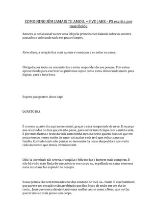 COMO NINGUÉM JAMAIS TE AMOU. – PVO JAKE - P5 escrita por
                      marcileide
Amores, o nosso casal vai ter uma DR pela primeira vez, falando sobre os amores
passados e colocando tudo em pratos limpos.



Além disso, a relação fica mais quente e começam a se soltar na cama.



Obrigada por todos os comentários e estou respondendo aos poucos. Pois estou
aproveitando para escrever os próximos caps e como estou demorando muito para
digitar, para a toda hora.




Espero que gostem desse cap!



QUARTO DIA



É o nosso quarto dia aqui nesse motel, graças a essa tempestade de neve. E eu peço
aos céus todos os dias que ela não passe, para eu ter mais tempo com a minha vida.
E por mim ficaria o resto da vida com minha menina nesse quarto. Mas sei que em
pouco tempo o meu sonho de amor vai acabar e ela terá que voltar para sua
família. Contudo tento não pensar no momento da nossa despedida e aproveito
cada momento que temos intensamente.



Olhá-la dormindo tão serena, tranqüila e feliz me faz o homem mais completo. E
não há visão mais linda do que admirar seu corpo nu, espalhada na cama com essa
meia luz só me faz explodir de desejos.



Essas pernas tão bem torneadas me dão vontade de tocá-la... Hum! E esse bumbum
que parece um coração e tão arrebitado que fico louco de tesão em ver ela de
costa... Juro que nunca desejei tanto uma mulher assim como a Ness, que me faz
querer mais e mais possui seu corpo.
 