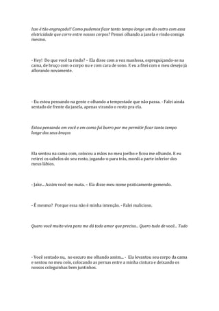 Isso é tão engraçado!! Como pudemos ficar tanto tempo longe um do outro com essa
eletricidade que corre entre nossos corpos? Pensei olhando a janela e rindo comigo
mesmo.



- Hey! Do que você ta rindo? – Ela disse com a voz manhosa, espreguiçando-se na
cama, de bruço com o corpo nu e com cara de sono. E eu a fitei com o meu desejo já
aflorando novamente.




- Eu estou pensando na gente e olhando a tempestade que não passa. - Falei ainda
sentado de frente da janela, apenas virando o rosto pra ela.



Estou pensando em você e em como fui burro por me permitir ficar tanto tempo
longe dos seus braços



Ela sentou na cama com, colocou a mãos no meu joelho e ficou me olhando. E eu
retirei os cabelos do seu rosto, jogando-o para trás, mordi a parte inferior dos
meus lábios.



- Jake... Assim você me mata. – Ela disse meu nome praticamente gemendo.



- É mesmo? Porque essa não é minha intenção. - Falei malicioso.



Quero você muito viva para me dá todo amor que preciso... Quero tudo de você... Tudo




- Você sentado nu, no escuro me olhando assim... - Ela levantou seu corpo da cama
e sentou no meu colo, colocando as pernas entre a minha cintura e deixando os
nossos coleguinhas bem juntinhos.
 
