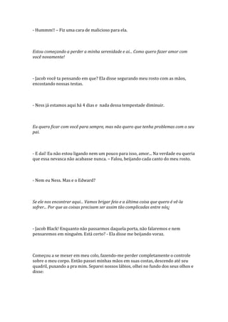 - Hummm!! – Fiz uma cara de malicioso para ela.



Estou começando a perder a minha serenidade e ai... Como quero fazer amor com
você novamente!



- Jacob você ta pensando em que? Ela disse segurando meu rosto com as mãos,
encostando nossas testas.



- Ness já estamos aqui há 4 dias e nada dessa tempestade diminuir.



Eu quero ficar com você para sempre, mas não quero que tenha problemas com o seu
pai.



- E daí! Eu não estou ligando nem um pouco para isso, amor... Na verdade eu queria
que essa nevasca não acabasse nunca. – Falou, beijando cada canto do meu rosto.



- Nem eu Ness. Mas e o Edward?



Se ele nos encontrar aqui... Vamos brigar feio e a última coisa que quero é vê-la
sofrer... Por que as coisas precisam ser assim tão complicadas entre nós¿



- Jacob Black! Enquanto não passarmos daquela porta, não falaremos e nem
pensaremos em ninguém. Está certo? - Ela disse me beijando voraz.



Começou a se mexer em meu colo, fazendo-me perder completamente o controle
sobre o meu corpo. Então passei minhas mãos em suas costas, descendo até seu
quadril, puxando a pra mim. Separei nossos lábios, olhei no fundo dos seus olhos e
disse:
 