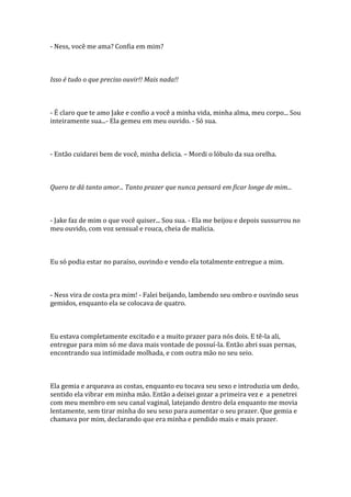 - Ness, você me ama? Confia em mim?



Isso é tudo o que preciso ouvir!! Mais nada!!



- É claro que te amo Jake e confio a você a minha vida, minha alma, meu corpo... Sou
inteiramente sua...- Ela gemeu em meu ouvido. - Só sua.



- Então cuidarei bem de você, minha delicia. – Mordi o lóbulo da sua orelha.



Quero te dá tanto amor... Tanto prazer que nunca pensará em ficar longe de mim...



- Jake faz de mim o que você quiser... Sou sua. - Ela me beijou e depois sussurrou no
meu ouvido, com voz sensual e rouca, cheia de malicia.



Eu só podia estar no paraíso, ouvindo e vendo ela totalmente entregue a mim.



- Ness vira de costa pra mim! - Falei beijando, lambendo seu ombro e ouvindo seus
gemidos, enquanto ela se colocava de quatro.



Eu estava completamente excitado e a muito prazer para nós dois. E tê-la ali,
entregue para mim só me dava mais vontade de possuí-la. Então abri suas pernas,
encontrando sua intimidade molhada, e com outra mão no seu seio.



Ela gemia e arqueava as costas, enquanto eu tocava seu sexo e introduzia um dedo,
sentido ela vibrar em minha mão. Então a deixei gozar a primeira vez e a penetrei
com meu membro em seu canal vaginal, latejando dentro dela enquanto me movia
lentamente, sem tirar minha do seu sexo para aumentar o seu prazer. Que gemia e
chamava por mim, declarando que era minha e pendido mais e mais prazer.
 