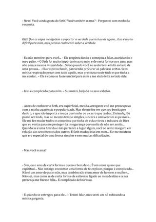 - Ness! Você ainda gosta do Seth? Você também o ama? - Perguntei com medo da
resposta.



OH!! Que os anjos me ajudem a suportar a verdade que irei ouvir agora... Isso é muito
difícil para mim, mas preciso realmente saber a verdade.



- Eu não mentirei para você... – Ela respirou fundo e começou a falar, acariciando o
meu peito. – O Seth foi muito importante para mim e de certa forma eu o amo, mas
não com a mesma intensidade... Sabe quando você se sente bem e feliz ao lado de
uma pessoa... - Ela respirou fundo, parecendo procurar as palavras certas. Senti
minha respiração pesar com tudo aquilo, mas precisava ouvir tudo o que tinha a
me contar.. – Ele é como se fosse um Sol para mim e me sinto feliz ao lado dele.



- Isso é complicado para mim. – Sussurrei, beijado os seus cabelos.



- Antes de conhecer o Seth, era superficial, metida, arrogante e só me preocupava
com a minha aparência e popularidade. Mas ele me fez ver que sou bonita por
dentro, e que não importa a roupa que tenho ou o carro que tenho... Entende¿ Eu
posso ser linda, mas ao mesmo tempo simples, sincera e amável com as pessoas...
Ele me fez mudar todos os conceitos que tinha de vida e tirou a máscara de Diva
que eu vestia para me proteger da insegurança que sentia de não ser aceita...
Quando se é uma hibrida e não pertence a lugar algum, você se sente inseguro em
relação aos sentimentos dos outros. E Seth mudou isso em mim... Ele me mostrou
que era especial de uma forma simples e sem muitas dificuldades.



- Mas você o ama?



- Sim, eu o amo de certa forma e quero o bem dele... É um amor quase que
espiritual... Não consigo encontrar uma forma de te explicar, porque é complicado...
Não é um amor de pai e mãe, mas também não é um amor de homem e mulher...
Não sei, mas como se de certa forma ele estivesse ligado ao meu destino e a sua
presença me fizesse feliz... É complicado definir isso.



- E quando se entregou para ele... – Tentei falar, mas senti um nó sufocando a
minha garganta.
 