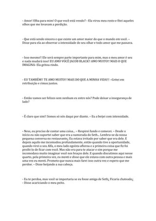 - Amor! Olha para mim! O que você está vendo? - Ela virou meu rosto e fitei aqueles
olhos que me levavam a perdição.



- Que está sendo sincera e que existe um amor maior do que o mundo em você. –
Disse para ela ao observar a intensidade do seu olhar e todo amor que me passava.



- Isso mesmo!! Ele será sempre parte importante para mim, mas o meu amor é seu
e nada mudará isso! EU AMO VOCÊ JACOB BLACK!! AMO MUITO!! MAIS O QUE
IMAGINA- Ela gritou rindo.



- EU TAMBÉM!! TE AMO MUITO!! MAIS DO QUE A MINHA VIDA!!! –Gritei em
retribuição e rimos juntos.



- Então vamos ser felizes sem nenhum ex entre nós? Pode deixar a insegurança de
lado?



- É claro que sim!! Somos só nós daqui por diante. – Eu a beijei com intensidade.



- Ness, eu preciso de contar uma coisa... – Respirei fundo e comecei. – Desde o
início eu não suportei saber que era a namorada do Seth... Lembra-se da nossa
pequena conversa no restaurante¿ Eu estava irritado por saber que era dele. E
depois aquilo me incomodou profundamente, então quando tive a oportunidade,
quando virei o seu Alfa, o meu lado egoísta aflorou e a primeira coisa que fiz foi
proibi-lo de ficar com você. Mas não era para te atacar e sim porque me
incomodava muito imaginar você nos braços dele. E quando discutimos aqui nesse
quarto, pela primeira vez, eu menti e disse que ele estava com outra pessoa e mais
uma vez eu menti. Prometo que nunca mais farei isso outra vez e espero que me
perdoe. – Disse beijando a sua cabeça.



- Eu te perdoa, mas você se importaria se eu fosse amiga de Seth¿ Ficaria chateado¿
- Disse acariciando o meu peito.
 