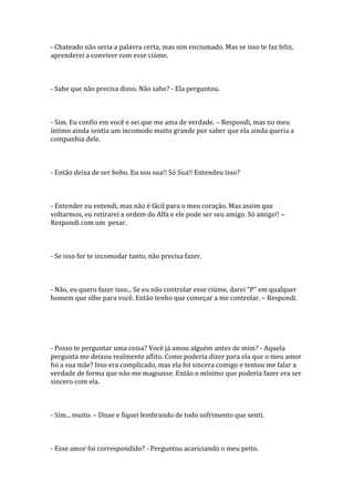 - Chateado não seria a palavra certa, mas sim enciumado. Mas se isso te faz feliz,
aprenderei a conviver com esse ciúme.



- Sabe que não precisa disso. Não sabe? - Ela perguntou.



- Sim. Eu confio em você e sei que me ama de verdade. – Respondi, mas no meu
íntimo ainda sentia um incomodo muito grande por saber que ela ainda queria a
companhia dele.



- Então deixa de ser bobo. Eu sou sua!! Só Sua!! Entendeu isso?



- Entender eu entendi, mas não é fácil para o meu coração. Mas assim que
voltarmos, eu retirarei a ordem do Alfa e ele pode ser seu amigo. Só amigo!! –
Respondi com um pesar.



- Se isso for te incomodar tanto, não precisa fazer.



- Não, eu quero fazer isso... Se eu não controlar esse ciúme, darei “P” em qualquer
homem que olhe para você. Então tenho que começar a me controlar. – Respondi.




- Posso te perguntar uma coisa? Você já amou alguém antes de mim? - Aquela
pergunta me deixou realmente aflito. Como poderia dizer para ela que o meu amor
foi a sua mãe? Isso era complicado, mas ela foi sincera comigo e tentou me falar a
verdade de forma que não me magoasse. Então o mínimo que poderia fazer era ser
sincero com ela.



- Sim... muito. – Disse e fiquei lembrando de todo sofrimento que senti.



- Esse amor foi correspondido? - Perguntou acariciando o meu peito.
 