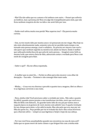 - Não! Ela não sabia que eu a amava e foi embora com outro. – Pensei que sofreria
ao lembrar, mas a presença de Ness era algo tão tranqüilizante para mim, que não
ficou nenhum resquício de dor ou ódio e me senti feliz por isso.



- Então você sofreu muito essa perda? Mas superou isso? - Ela parecia muito
curiosa.



- Sim, eu tive muito ódio por muitos anos e só pensavam em me vingar. Mas hoje eu
não sinto absolutamente nada, somente raiva de ter perdido tanto tempo e me
tornado uma pessoa amarga, cruel e solidária... Eu preciso ser sincero com você e
não quero que nenhum segredo ou mentira nos afaste no futuro. Então é melhor
que saiba pela minha boca do que pela de outra pessoa. – Imaginei como Seth ou
mesmo Leah, que estava cheia de ódio, adorariam contar a verdade para Ness e me
enchi de coragem para falar.



- Saber o quê? - Ela me olhou espantada.



- A mulher que eu amei foi... – Fechei os olhos para não encarar o seu olhar de
decepção. – Sua mãe. – Terminei e não consegui falar mais nada.



- Minha... – A sua voz era chorosa e percebi o quanto isso a magoou. Abri os olhos e
vi as lágrimas correrem o seu rosto.



- Ness, minha vida! Você precisava saber a verdade por mim... Não sabe o quanto
foi difícil, quando estava prestes a me transformar em lobo, ouvir que você era a
filha de Bella com Edward... Eu guardei tanto ódio do seu pai por tantos anos e
naquela época eu já gostava de você, mesmo sem admitir isso. E aquela revelação
foi um choque para mim e a fez odiá-la muito. Mas não pelo que era, mas por ser
filha de quem era... Peço perdão por ter te tratado tão mal e dito coisas horríveis
que a fizeram sofrer. – Limpei as suas lágrimas e beijei o topo da sua cabeça.



- Por isso você ficou assanhadinho quando nos encontrou na casa do meu avô?
Sabia que eu quase morri de tanto ciúmes e que briguei feio com a minha mãe
 