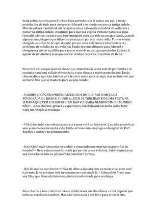 Bella voltou sozinha para Forks e ficou período com lá com o seu pai. E nesse
período, fez de tudo para convencer Edward a se mudarem para a antiga cidade.
Mas ele estava irredutível em relação a isso e não aceitava a idéia de voltarem a
morar na antiga cidade, insistindo para que sua esposa voltasse para casa logo.
Contudo não voltou para casa e permaneceu mais um mês na antiga cidade, usando
algumas maquiagens que Alice comprara para parecer mais velha. Pois se sentia
obrigada a cuidar do seu pai doente, porque uma enfermeira não resolveria o
problema de solidão do seu velo pai. Então deu um ultimato para Edward e
obrigou-o a enviar sua filha para morar com ela na antiga mansão dos Cullens. E
apesar de irredutível, teve que aceitar o fato e ceder às investidas de Bella.



Ness teve um ataque quando soube que abandonaria a sua vida de patricinha e se
mudaria para uma cidade provinciana, e que chovia a maior parte do ano. Então
chorou, disse que não, bateu o pé e fez bico como uma criança, mas no fim teve que
aceitar o fato que se mudaria para aquela cidade.



- PAIIIIII!! VOCÊS NÃO PODEM FAZER ISSO COMIGO!! VAI COMEÇAR A
TEMPORADA DE JOGOS E EU SOU A LIDER DE TORCIDA!! TEM UMA FESTA NA
SEMANA QUE VEM E PERDEREI!! EU NÃO VOU PARA NENHUM FIM DE MUNDO!!
NÃO!! – Ness chorava, gritava e esperneava, mas Edward não tinha como fazer
nada em relação a mudança.



- Filha! Sua mãe não voltará para casa e quer você ao lado dela. E eu não posso ficar
sem as mulheres da minha vida. Então arrumei um emprego no hospital de Port
Angeles e começo no próximo mês.



- Não!Não!! Você não podia ter cedido e arrumado um emprego naquele fim de
mundo!! – Ness estava inconformada por perder a sua vida boa. Então sentada em
sua cama, batia com os pés no chão para fazer pirraça.



- Não há mais o que discutir!!! Sua tia Alice a ajudará com as malas e vai com você
na frente. E no próximo mês irei encontrar com vocês lá. – Edward foi firme com
sua filha, que ficou ali chorando, ainda inconformada pela mudança.



Ness chorou a noite inteira e não se conformava em abandonar a vida popular que
tinha na escola em Londres. Mas não havia nada a ser feito para evitar o fato.
 