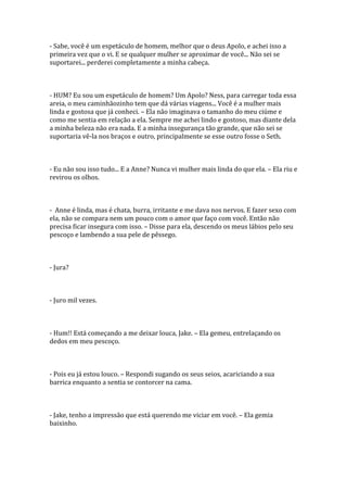 - Sabe, você é um espetáculo de homem, melhor que o deus Apolo, e achei isso a
primeira vez que o vi. E se qualquer mulher se aproximar de você... Não sei se
suportarei... perderei completamente a minha cabeça.



- HUM? Eu sou um espetáculo de homem? Um Apolo? Ness, para carregar toda essa
areia, o meu caminhãozinho tem que dá várias viagens... Você é a mulher mais
linda e gostosa que já conheci. – Ela não imaginava o tamanho do meu ciúme e
como me sentia em relação a ela. Sempre me achei lindo e gostoso, mas diante dela
a minha beleza não era nada. E a minha insegurança tão grande, que não sei se
suportaria vê-la nos braços e outro, principalmente se esse outro fosse o Seth.



- Eu não sou isso tudo... E a Anne? Nunca vi mulher mais linda do que ela. – Ela riu e
revirou os olhos.



- Anne é linda, mas é chata, burra, irritante e me dava nos nervos. E fazer sexo com
ela, não se compara nem um pouco com o amor que faço com você. Então não
precisa ficar insegura com isso. – Disse para ela, descendo os meus lábios pelo seu
pescoço e lambendo a sua pele de pêssego.



- Jura?



- Juro mil vezes.



- Hum!! Está começando a me deixar louca, Jake. – Ela gemeu, entrelaçando os
dedos em meu pescoço.



- Pois eu já estou louco. – Respondi sugando os seus seios, acariciando a sua
barrica enquanto a sentia se contorcer na cama.



- Jake, tenho a impressão que está querendo me viciar em você. – Ela gemia
baixinho.
 