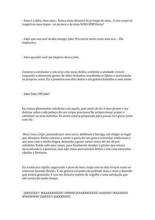 - Essa é a idéia, meu anjo... Nunca mais desejará ficar longe de mim... E seu corpo só
reagirá ao meu toque... só ao meu e de mais NINGUÉM!Ouviu?



- Sabe que sou sua! Acaba comigo, Jake! Preciso te sentir mais uma vez. – Ela
implorava.



- Amo quando você me implora desse jeito.



Comecei a estimular o seu sexo com meus dedos, sentindo a umidade crescer,
enquanto a observava gemer de olhos fechados, mordendo os lábios e acariciando
os próprios seios. Eu a penetrei com dois dedos e ela gritava baixinho o meu nome.



- Jake! Jake! OH Jake!



Eu estava plenamente satisfeito com aquilo, pois antes de ter o meu prazer e me
deleitar sobre cada pedaço do seu corpo, precisava lhe proporcionar prazer e
satisfazer os seus instintos. Só assim estaria preparado para possuí-la e gozar junto
com ela.



 Desci meu corpo, passando por seus seios, abdômen e barriga, até chegar ao lugar
que desejava. Então comecei a sentir o gosto do seu gozo e estimular ainda mais o
seu sexo com a minha língua, deixando a gozar várias vezes até me dá por
satisfeito. Então subi meu corpo, para finalmente receber o prazer que estava
necessitando e a penetrar, mas não como movimentos lentos e sim com estocadas
rápidas e famintas.



Eu a estocava rápido, segurando o peso do meu corpo com os dois braços como se
estivesse fazendo flexões. E ela gritava ensandecida pedindo mais e mais e dizendo
que estava gostando. E isso me deixava repleto de orgulho e uma satisfação que
não sentia há muito tempo.



- JAKEEEEE!! MAAAAAISSSSS!! OHHHH JAAAKKKEEEEE! AAAIIIII!!! MAAAISSS!
WWOWWW! JAKEEE!!! JAKKKEEEE!
 