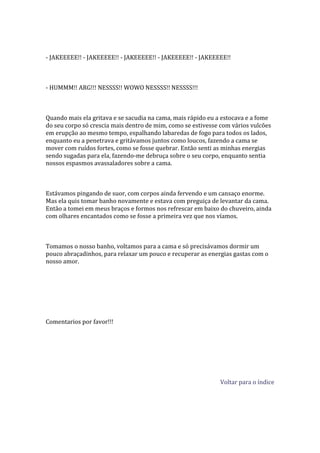 - JAKEEEEE!! - JAKEEEEE!! - JAKEEEEE!! - JAKEEEEE!! - JAKEEEEE!!



- HUMMM!! ARG!!! NESSSS!! WOWO NESSSS!! NESSSS!!!



Quando mais ela gritava e se sacudia na cama, mais rápido eu a estocava e a fome
do seu corpo só crescia mais dentro de mim, como se estivesse com vários vulcões
em erupção ao mesmo tempo, espalhando labaredas de fogo para todos os lados,
enquanto eu a penetrava e gritávamos juntos como loucos, fazendo a cama se
mover com ruídos fortes, como se fosse quebrar. Então senti as minhas energias
sendo sugadas para ela, fazendo-me debruça sobre o seu corpo, enquanto sentia
nossos espasmos avassaladores sobre a cama.



Estávamos pingando de suor, com corpos ainda fervendo e um cansaço enorme.
Mas ela quis tomar banho novamente e estava com preguiça de levantar da cama.
Então a tomei em meus braços e formos nos refrescar em baixo do chuveiro, ainda
com olhares encantados como se fosse a primeira vez que nos víamos.



Tomamos o nosso banho, voltamos para a cama e só precisávamos dormir um
pouco abraçadinhos, para relaxar um pouco e recuperar as energias gastas com o
nosso amor.




Comentarios por favor!!!




                                                             Voltar para o índice
 