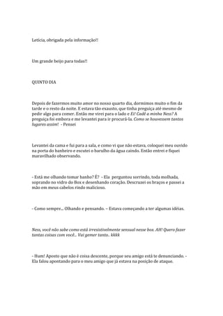 Letícia, obrigada pela informação!!



Um grande beijo para todas!!



QUINTO DIA



Depois de fazermos muito amor no nosso quarto dia, dormimos muito o fim da
tarde e o resto da noite. E estava tão exausto, que tinha preguiça até mesmo de
pedir algo para comer. Então me virei para o lado e Ei! Cadê a minha Ness? A
preguiça foi embora e me levantei para ir procurá-la. Como se houvessem tantos
lugares assim! - Pensei



Levantei da cama e fui para a sala, e como vi que não estava, coloquei meu ouvido
na porta do banheiro e escutei o barulho da água caindo. Então entrei e fiquei
maravilhado observando.



- Está me olhando tomar banho? É? - Ela perguntou sorrindo, toda molhada,
soprando no vidro do Box e desenhando coração. Descruzei os braços e passei a
mão em meus cabelos rindo malicioso.



- Como sempre... Olhando e pensando. – Estava começando a ter algumas idéias.



Ness, você não sabe como está irresistivelmente sensual nesse box. AH! Quero fazer
tantas coisas com você... Vai gemer tanto.. kkkk



- Hum! Aposto que não é coisa descente, porque seu amigo está te denunciando. -
Ela falou apontando para o meu amigo que já estava na posição de ataque.
 