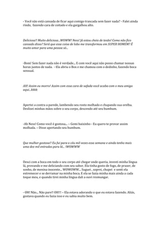 - Você não está cansada de ficar aqui comigo trancada sem fazer nada? - Falei ainda
rindo, fazendo cara de coitado e ela gargalhou alto.



Deliciosa!! Muito deliciosa...WOWW! Ness! Já estou cheio de tesão! Como não fico
cansado disso? Será que essa coisa de lobo me transformou em SUPER HOMEM? É
muito amor para uma pessoa só...



-Bom! Sem fazer nada não é verdade... E com você aqui não posso chamar nossas
horas juntos de nada. - Ela abriu o Box e me chamou com o dedinho, fazendo boca
sensual.



AH! Assim eu morro! Assim com essa cara de safada você acaba com o meu amigo
aqui...kkkk



Apertei a contra a parede, lambendo seu rosto molhado e chupando sua orelha.
Deslizei minhas mãos sobre o seu corpo, descendo até seu bumbum.



-Ah Ness! Como você é gostosa... – Gemi baixinho - Eu quero te provar assim
molhada. – Disse apertando seu bumbum.



Que mulher gostosa!! Eu fui para o céu mil vezes essa semana e ainda tenho mais
uma dez mil entradas para lá... !WOWWW



Desci com a boca em todo o seu corpo até chegar onde queria, investi minha língua
lá, provando e me deliciando com seu sabor. Ela tinha gosto de fogo, de prazer, de
sonho, de menina inocente... WOWOWW... Suguei , soprei, chupei e senti ela
estremecer e se derramar na minha boca. E ela se fazia minha mais ainda a cada
toque meu, e quando tirei minha língua dali a ouvi resmungar.



- OH! Não... Não pare!! OH!!! – Ela estava adorando o que eu estava fazendo. Aliás,
gostava quando eu fazia isso e eu sabia muito bem.
 