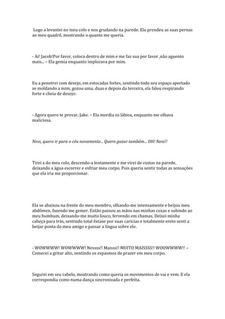 Logo a levantei no meu colo e nos grudando na parede. Ela prendeu as suas pernas
ao meu quadril, mostrando o quanto me queria.



- Ai! Jacob!Por favor, coloca dentro de mim e me faz sua por favor ,não aguento
mais... – Ela gemia enquanto implorava por mim.



Eu a penetrei com desejo, em estocadas fortes, sentindo todo seu espaço apertado
se moldando a mim, gozou uma, duas e depois da terceira, ela falou respirando
forte e cheia de desejo:



- Agora quero te provar, Jake. – Ela mordia os lábios, enquanto me olhava
maliciosa.



Ness, quero ir para o céu novamente... Quero gozar também... OH! Ness!!



Tirei a do meu colo, descendo-a lentamente e me virei de costas na parede,
deixando a água escorrer e esfriar meu corpo. Pois queria sentir todas as sensações
que ela iria me proporcionar.




Ela se abaixou na frente do meu membro, olhando-me intensamente e beijou meu
abdômen, fazendo me gemer. Então passou as mãos nas minhas coxas e subindo ao
meu bumbum, deixando-me muito louco, fervendo em chamas. Deixei minha
cabeça para trás, sentindo total êxtase por suas caricias e totalmente ereto senti a
beijar ponta do meu amigo e passar a língua sobre ele.



- WOWWWW! WOWWWW! Nessss!! Maisss!! MUITO MAISSSS!! WOOWWWW!! –
Comecei a gritar alto, sentindo os espasmos de prazer em meu corpo.



Segurei em seu cabelo, mostrando como queria os movimentos de vai e vem. E ela
correspondia como numa dança sincronizada e perfeita.
 