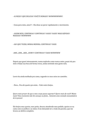 - AI NESS!!! QUE DELICIA!! VOCÊ É DEMAIS!!! WOWWWWWW!!



- Goza para mim, amor!! – Ela disse ao parar rapidamente o movimento.



- ASSIM NESS, CONTINUA!!! CONTINUA!!! VAIIII!! VAIIII!! MAIS RÁPIDO!!
MAISSSS!! WOWWWW



- AH! QUE TESÃO, MINHA MENINA. CONTINUA!!! VAIIII



-ARH...ANR....ARH....HUM!!!! CONTINUA!!! VAIIII WOWWWW



Depois que gozei intensamente, numa explosão como nunca antes, puxei ela pra
mim e beijei sua boca de forma voraz, ainda sentindo meu gosto nela.




Levei ela ainda molhada pra cama, sugando os seus seios no caminho.



- Ness... Fica de quatro pra mim. - Falei entre beijos.



Quero mais prazer do que o meu corpo possa suportar!! Quero mais de você!! Muito
mais!! Ness momento não há cansaço ou fome... Somente uma vontade avassaladora
de te possuir



Ela beijou meu queixo, meu peito, desceu atendendo meu pedido, apoiou se na
cama com os joelhos e as mãos. E me deixando ter a visão do paraíso, que me
levava ao delírio completo.
 