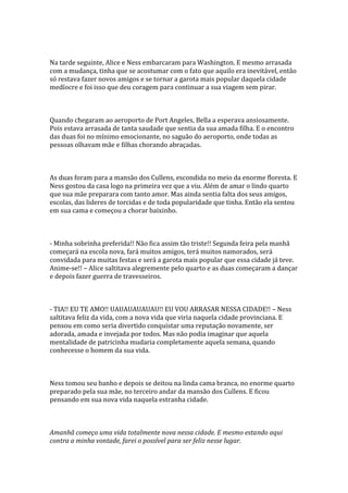 Na tarde seguinte, Alice e Ness embarcaram para Washington. E mesmo arrasada
com a mudança, tinha que se acostumar com o fato que aquilo era inevitável, então
só restava fazer novos amigos e se tornar a garota mais popular daquela cidade
medíocre e foi isso que deu coragem para continuar a sua viagem sem pirar.



Quando chegaram ao aeroporto de Port Angeles, Bella a esperava ansiosamente.
Pois estava arrasada de tanta saudade que sentia da sua amada filha. E o encontro
das duas foi no mínimo emocionante, no saguão do aeroporto, onde todas as
pessoas olhavam mãe e filhas chorando abraçadas.



As duas foram para a mansão dos Cullens, escondida no meio da enorme floresta. E
Ness gostou da casa logo na primeira vez que a viu. Além de amar o lindo quarto
que sua mãe preparara com tanto amor. Mas ainda sentia falta dos seus amigos,
escolas, das lideres de torcidas e de toda popularidade que tinha. Então ela sentou
em sua cama e começou a chorar baixinho.



- Minha sobrinha preferida!! Não fica assim tão triste!! Segunda feira pela manhã
começará na escola nova, fará muitos amigos, terá muitos namorados, será
convidada para muitas festas e será a garota mais popular que essa cidade já teve.
Anime-se!! – Alice saltitava alegremente pelo quarto e as duas começaram a dançar
e depois fazer guerra de travesseiros.



- TIA!! EU TE AMO!! UAUAUAUAUAU!! EU VOU ARRASAR NESSA CIDADE!! – Ness
saltitava feliz da vida, com a nova vida que viria naquela cidade provinciana. E
pensou em como seria divertido conquistar uma reputação novamente, ser
adorada, amada e invejada por todos. Mas não podia imaginar que aquela
mentalidade de patricinha mudaria completamente aquela semana, quando
conhecesse o homem da sua vida.



Ness tomou seu banho e depois se deitou na linda cama branca, no enorme quarto
preparado pela sua mãe, no terceiro andar da mansão dos Cullens. E ficou
pensando em sua nova vida naquela estranha cidade.



Amanhã começo uma vida totalmente nova nessa cidade. E mesmo estando aqui
contra a minha vontade, farei o possível para ser feliz nesse lugar.
 