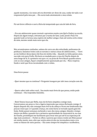 aquele momento, e às vezes até era divertido ser dono de casa, cuidar de tudo e ser
responsável pelo meu pai. – Ela ouvia tudo atentamente o meu relato.



Fiz um breve silêncio e ouvi a fúria da tempestade que caia do lado de fora.



- Era um adolescente quase normal e aprontava muito com Quil e Embry na escola.
Depois de algum tempo, entramos par a turma de Sam, Leah, Jared e Paul. Foi
quando Leah se tornou uma espécie de melhor amiga e Sam até sentiu certo ciúme
de mim, mesmo sendo mais novo que ela.



Nós arrumávamos confusões, saímos de carro em alta velocidade, pulávamos do
penhasco, fazíamos trotes com os novatos e outras coisas de adolescentes... – Sorri
ao me lembrar dessa época tão boa em minha vida. – Quando eu tinha quinze anos,
sua mãe veio para Forks. Ela havia se mudado para a casa de Charlie depois de
anos longe de lá. E a primeira vez que a vi, na praia de First Beach quando estava
com os seus amigos, fiquei completamente apaixonado por ela. – Ness respirou
fundo e senti que ficou incomodada com o relato.



Uma breve pausa



- Quer mesmo que eu continue?- Perguntei inseguro por abri meu coração com ela.



- Quero saber tudo sobre você... Sou muito mais forte do que pensa, então pode
continuar. – Ela respondeu baixinho.



- Bem! Estava louco por Bella, mas ela foi bem simpática comigo mais.
Conversamos um pouco e tive a ligeira impressão que estava flertando comigo. E
depois daquele dia, não consegui mais tirá-la da cabeça e ficava me lembrando das
poucas vezes que a vi quando criança, em como havia se tornado aquela gata tão
linda. Então passei semanas enchendo o saco dos meus amigos, falando o tempo
inteiro em Bella e quando tive a primeira oportunidade de reencontrá-la, na casa
de Charlie, prontifiquei-me facilmente para levar meu pai até lá na esperança de
algo mais acontecer. – Fechei os olhos e parecia que estava vendo um filme passar
em minha mente, mas a dor que sentia antes já não me incomodava mais e era
como se falasse de outra pessoa. – Ela como sempre foi simpática e acolhedora,
 