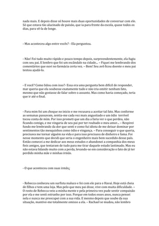 nada mais. E depois disse só houve mais duas oportunidades de conversar com ele.
Só que estava tão alucinado de paixão, que ia para frente da escola, quase todos os
dias, para vê-la de longe.



- Mas aconteceu algo entre vocês? - Ela perguntou.



- Não! Foi tudo muito rápido e pouco tempo depois, surpreendentemente, ela fugiu
com seu pai. E lembro que foi um escândalo na cidade... – Fiquei me lembrando dos
comentários que ouvi no farmácia certa vez. – Bem! Seu avô ficou doente e meu pai
tentou ajudá-lo.



- E você? Como lidou com isso?- Essa era uma pergunta bem difícil de responder,
mar queria que ela soubesse exatamente tudo e não iria omitir nenhum fato,
mesmo que não gostasse de falar sobre o assunto. Mas como havia começado, teria
que ir até o final.



- Para mim foi um choque no inicio e me recusava a aceitar tal fato. Mas conforme
as semanas passavam, sentia-me cada vez mais angustiado e um ódio terrível
tocou conta de mim. Por isso prometi que um dia a faria ver o que perdeu, não
ficando comigo, e me vingaria de seu pai por ter roubado o meu amor... – Respirei
fundo me lembrando da dor que senti e como fui idiota de me deixar dominar por
sentimentos tão mesquinhos como ódio e vingança. – Para conseguir o que queria,
precisava me tornar alguém na vida e para isso precisava de dinheiro e fama. Foi
nesse momento que decidi que seria o engenheiro mais bem sucedido desse país.
Então comecei a me dedicar aos meus estudos e abandonei a companhia dos meus
fieis amigos, que tentaram de tudo para me tirar daquele estado lastimado. Mas eu
não estava lidando muito com a perda, levando-se em consideração o fato de já ter
perdido minha mãe e minhas irmãs.



- O que aconteceu com suas irmãs¿



- Rebecca conheceu um surfista maluco e foi com ele para o Havaí. Hoje está cheia
de filhos e tem uma loja. Mas pelo que meu pai disse, vive com muita dificuldade. –
O rosto de Rebecca veio a minha mente e pela primeira vez pude sentir compaixão
por ela e me senti estranho por isso. Porque em todos esses anos, nunca pensei
nela e nunca me preocupei com a sua vida. E mesmo depois que soube da sua
situação, mantive-me totalmente omisso a ela. – Rachael se mudou, não lembro
 