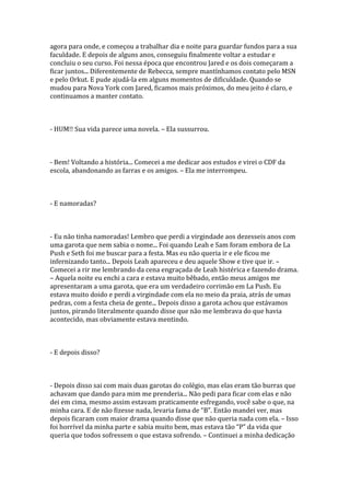 agora para onde, e começou a trabalhar dia e noite para guardar fundos para a sua
faculdade. E depois de alguns anos, conseguiu finalmente voltar a estudar e
concluiu o seu curso. Foi nessa época que encontrou Jared e os dois começaram a
ficar juntos... Diferentemente de Rebecca, sempre mantínhamos contato pelo MSN
e pelo Orkut. E pude ajudá-la em alguns momentos de dificuldade. Quando se
mudou para Nova York com Jared, ficamos mais próximos, do meu jeito é claro, e
continuamos a manter contato.



- HUM!! Sua vida parece uma novela. – Ela sussurrou.



- Bem! Voltando a história... Comecei a me dedicar aos estudos e virei o CDF da
escola, abandonando as farras e os amigos. – Ela me interrompeu.



- E namoradas?



- Eu não tinha namoradas! Lembro que perdi a virgindade aos dezesseis anos com
uma garota que nem sabia o nome... Foi quando Leah e Sam foram embora de La
Push e Seth foi me buscar para a festa. Mas eu não queria ir e ele ficou me
infernizando tanto... Depois Leah apareceu e deu aquele Show e tive que ir. –
Comecei a rir me lembrando da cena engraçada de Leah histérica e fazendo drama.
– Aquela noite eu enchi a cara e estava muito bêbado, então meus amigos me
apresentaram a uma garota, que era um verdadeiro corrimão em La Push. Eu
estava muito doido e perdi a virgindade com ela no meio da praia, atrás de umas
pedras, com a festa cheia de gente... Depois disso a garota achou que estávamos
juntos, pirando literalmente quando disse que não me lembrava do que havia
acontecido, mas obviamente estava mentindo.



- E depois disso?



- Depois disso sai com mais duas garotas do colégio, mas elas eram tão burras que
achavam que dando para mim me prenderia... Não pedi para ficar com elas e não
dei em cima, mesmo assim estavam praticamente esfregando, você sabe o que, na
minha cara. E de não fizesse nada, levaria fama de “B”. Então mandei ver, mas
depois ficaram com maior drama quando disse que não queria nada com ela. – Isso
foi horrível da minha parte e sabia muito bem, mas estava tão “P” da vida que
queria que todos sofressem o que estava sofrendo. – Continuei a minha dedicação
 