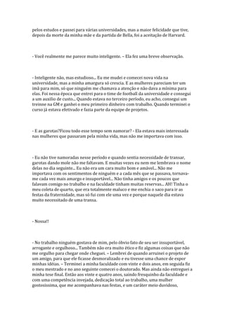 pelos estudos e passei para várias universidades, mas a maior felicidade que tive,
depois da morte da minha mãe e da partida de Bella, foi a aceitação de Harvard.



- Você realmente me parece muito inteligente. – Ela fez uma breve observação.



- Inteligente não, mas estudioso... Eu me mudei e comecei nova vida na
universidade, mas a minha amargura só crescia. E as mulheres pareciam ter um
imã para mim, só que ninguém me chamava a atenção e não dava a mínima para
elas. Foi nessa época que entrei para o time de football da universidade e consegui
a um auxilio de custo... Quando estava no terceiro período, eu acho, consegui um
treinne na GM e ganhei o meu primeiro dinheiro com trabalho. Quando terminei o
curso já estava efetivado e fazia parte da equipe de projetos.



- E as garotas?Ficou todo esse tempo sem namorar? - Ela estava mais interessada
nas mulheres que passaram pela minha vida, mas não me importava com isso.



- Eu não tive namoradas nesse período e quando sentia necessidade de transar,
garotas dando mole não me faltavam. E muitas vezes eu nem me lembrava o nome
delas no dia seguinte... Eu não era um cara muito bom e amável... Não me
importava com os sentimentos de ninguém e a cada mês que se passava, tornava-
me cada vez mais amargo e insuportável... Não tinha amigos e os poucos que
falavam comigo no trabalho e na faculdade tinham muitas reservas... AH! Tinha o
meu coleta de quarto, que era totalmente maluco e me enchia o saco para ir as
festas da fraternidade, mas só fui com ele uma vez e porque naquele dia estava
muito necessitado de uma transa.



- Nossa!!



- No trabalho ninguém gostava de mim, pelo óbvio fato de seu ser insuportável,
arrogante e orgulhoso... Também não era muito ético e fiz algumas coisas que não
me orgulho para chegar onde cheguei. – Lembrei de quando arruinei o projeto de
um amigo, para que ele ficasse desmoralizado e eu tivesse uma chance de expor
minhas idéias. – Terminei a minha faculdade com vinte e dois anos, em seguida fiz
o meu mestrado e no ano seguinte comecei o doutorado. Mas ainda não entreguei a
minha tese final. Então aos vinte e quatro anos, saindo fresquinho da faculdade e
com uma competência invejada, dedicação total ao trabalho, uma mulher
gostosissima, que me acompanhava nas festas, e um caráter meio duvidoso,
 