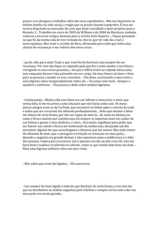 prazos e os obrigava a trabalhar além dos seus expedientes... Não me importava se
tinham família ou vida social, e exigia que os prazos fossem cumpridos. E isso me
tornou disputado no mercado, fez com que fosse convidado a fazer projetos para a
fórmula 1... Trabalhei no carro de 2003 da Willians e de 2004 da Maclaren, também
comecei a escrever artigos mensais para a revista Auto Esporte. – Fiquei pensando
no que fiz da minha vida de tive vontade de chorar, por ter sido tão cruel e
inescrupuloso. Mas senti o carinho de Ness, afirmando para mim que tinha uma
chance de recomeçar e me redimir dos meus erros.



- Jacob, olha para mim! Tudo o que você fez foi horrível, mas sempre há um
recomeço. Por isso não fique se culpando pelo que fez e tente mudar o seu futuro,
corrigindo os seus erros passados... Sei que é difícil sentir-se culpado desse jeito,
mas enquanto houver vida pulsando em seu corpo, há uma chance de fazer o bem
para as pessoas e mudar os seus conceitos. – Ela disse, acariciando o meu rosto e
uma lágrima rolou inesperadamente sobre ele. – Eu estou com você... Sempre o
ajudarei a melhorar. – Ela passou o dedo sobre minhas lágrimas.



- Continuando... Minha vida com Anne era um inferno e nunca tive o amor que
sentia falta. E me via preso a uma situação que não havia como sair. Os meus
únicos amigos eram os de La Push, que encontrei no Orkut após o convite de Leah
e todos que me cercavam me odiavam profundamente... Acho que mesmo a Anne
me odiava de certa forma, por não ser capaz de amá-la... As vezes eu deitava na
cama e ficava ansioso por carinho,mas ela sempre se importou mais em cuidar da
sua beleza e gastar o meu dinheiro, é claro... Era muito orgulhoso para pedir que
me fizesse um cafuné e ficava me lembrando da minha mãe, desejando um dia
encontrar alguém me que aconchegasse e dissesse que me amava. Mas tudo estava
tão distante de mim, que a amargura e irritação só cresciam em meu peito...
Quando a angústia era grande demais e não suportava mais a indiferença e o ódio
das pessoas, viajava para encontrar Lee e passava um dia ou dois com ela. Isso me
fazia bem e acabava recebendo os cafunés, como os que minha mãe fazia em mim. –
Mais uma lágrima solitária rolou em meu rosto.



- Não sabia que eram tão ligados. – Ela sussurrou.




- Lee sempre foi mais ligada a mim do que Rachael, de certa forma, e era com ela
que eu desabafava as minhas angustias pelo telefone e sempre corria com a dor em
meu peito era muito grande...
 