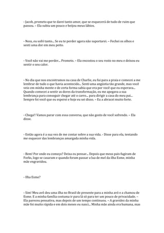 - Jacob, prometo que te darei tanto amor, que se esquecerá de tudo de ruim que
passou. – Ela subiu um pouco e beijou meus lábios.



- Ness, eu sofri tanto... Se eu te perder agora não suportarei. – Fechei os olhos e
senti uma dor em meu peito.



- Você não vai me perder... Prometo. – Ela encostou o seu rosto no meu e deixou eu
sentir o seu calor.



- No dia que nos encontramos na casa de Charlie, eu fui para a praia e comecei a me
lembrar de tudo o que havia acontecido... Senti uma angústia tão grande, mas você
veio em minha mente e de certa forma sabia que era por você que eu esperava...
Quando comecei a sentir as dores da transformação, eu me apegava a sua
lembrança para conseguir chegar até o carro... para dirigir a casa do meu pai...
Sempre foi você que eu esperei e hoje eu sei disso. – Eu a abracei muito forte.



- Chega!! Vamos parar com essa conversa, que não gosto de você sofrendo. – Ela
disse.



- Então agora é a sua vez de me contar sobre a sua vida. - Disse para ela, tentando
me esquecer das lembranças amargada minha vida.



- Bem! Por onde eu começo? Deixa eu pensar... Depois que meus pais fugiram de
Forks, logo se casaram e quando foram passar a lua de mel da ilha Esme, minha
mãe engravidou.



- Ilha Esme?



- Sim! Meu avô deu uma ilha no Brasil de presente para a minha avó e a chamou de
Esme. E a minha família costuma ir para lá só para ter um pouco de privacidade. –
Ela pareceu pensativa, mas depois de um tempo continuou. – A gravidez da minha
mãe foi muito rápida e em dois meses eu nasci... Minha mãe ainda era humana, mas
 