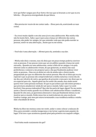 teve que beber sangue para ficar forte e foi isso que os levaram a crer que eu era
hibrida. – Ela parecia envergonhada do que falava.



- Não precisa ter receio de me contar nada. – Disse para ela, acariciando as suas
costas.



- Eu cresci muito rápido e em oito anos já era uma adolescente. Mas minha vida
não foi muito fácil... Sabe o que é para uma criança ser diferente das outras
pessoas, não poder ter amigos, ter que entender cedo que não podia morder as
pessoas, sentir-se uma aberração... Assim que eu me sentia.



- Você não é uma aberração. – Afirmei para ela, sentindo a sua dor.



- Minha mãe dizia o mesmo, mas ela dizia que em pouco tempo poderia conviver
com as pessoas. E nas poucas vezes que sai em público quando criança me senti
estranha... Quando era uma adolescente, sentia a falta de ter amigos e via pela
internet como os adolescente viviam, do que gostavam, as música das suas
preferências e comecei a me preparar para o dia que finalmente pudesse viver
entre as pessoas... Uma vez eu deitei no colo da minha mãe e chorei muito,
perguntando por que era diferente das outras pessoas. Mas ela só dizia que eu era
especial e que as pessoas não compreenderiam a minha natureza e nesse dia ela
me deu um relicário de outro, que ganhou de presente o meu pai e me disse que eu
era especial para ela... Aquele gesto me fez sentir tão amada, mas ainda assim
queria viver como pessoas normais. Só que eu pai achava que não estava pronta e
que precisava amadurecer ainda de sair para o mundo. Sabe o que é se senti
horrível¿ Uma pessoa indesejável? Que não faz parte de lugar algum? Eu me sentia
assim e chorava muito quando via os filmes com adolescentes felizes e saudáveis...
Quando fiz oito anos, já aparentava dezesseis e meu pai finalmente deixou eu me
mostrar para o mundo. Então meus tios se matricularam em uma escola em
Londres comigo, pois meu pai estava terminando a sua residência médica e minha
mãe a faculdade de letras.



Minha tia Alice me ensinou como me vestir, andar e como colocar a máscara de
Diva, para esconder a minha insegurança e me tornar a garota mais popular do
lugar. E foi isso o que aconteceu quando pisei pela primeira vez naquele colégio.



- Você tinha medo exatamente de quê?
 