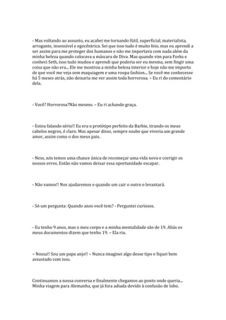- Mas voltando ao assunto, eu acabei me tornando fútil, superficial, materialista,
arrogante, insensível e egocêntrica. Sei que isso tudo é muito feio, mas eu aprendi a
ser assim para me proteger dos humanos e não me importava com nada além da
minha beleza quando colocava a máscara de Diva. Mas quando vim para Forks e
conheci Seth, isso tudo mudou e aprendi que poderia ser eu mesma, sem fingir uma
coisa que não era... Ele me mostrou a minha beleza interior e hoje não me importo
de que você me veja sem maquiagem e uma roupa fashion... Se você me conhecesse
há 5 meses atrás, não deixaria me ver assim toda horrorosa. – Eu ri do comentário
dela.



- Você? Horrorosa?Não mesmo. – Eu ri achando graça.



- Estou falando sério!! Eu era o protótipo perfeito da Barbie, tirando os meus
cabelos negros, é claro. Mas apesar disso, sempre soube que viveria um grande
amor, assim como o dos meus pais.



- Ness, nós temos uma chance única de recomeçar uma vida nova e corrigir os
nossos erros. Então não vamos deixar essa oportunidade escapar.



- Não vamos!! Nos ajudaremos e quando um cair o outro o levantará.



- Só um pergunta: Quando anos você tem? - Perguntei curiosos.



- Eu tenho 9 anos, mas o meu corpo e a minha mentalidade são de 19. Aliás os
meus documentos dizem que tenho 19. – Ela riu.



– Nossa!! Sou um papa anjo!! – Nunca imaginei algo desse tipo e fiquei bem
assustado com isso.



Continuamos a nossa conversa e finalmente chegamos ao ponto onde queria...
Minha viagem para Alemanha, que já fora adiada devido à confusão de lobo.
 