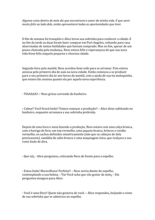 Alguma coisa dentro de mim diz que encontrarei o amor da minha vida. E que serei
muito feliz ao lado dele, então aproveitarei todas as oportunidades que tiver.



O fim de semana foi tranqüilo e Alice levou sua sobrinha para conhecer a cidade. E
no fim da tarde as duas foram fazer comprar em Port Angeles, voltando para casa
abarrotadas de tantas futilidades que haviam comprado. Mas no fim, apesar de um
pouco chateada pela mudança, Ness estava feliz e esperançosa de que sua nova
vida fosse feliz naquela pequena e chuvosa cidade.



Segunda feira pela manhã, Ness acordou bem cedo para se arrumar. Pois estava
ansiosa pelo primeiro dia de aula na nova cidade. Então começou a se produzir
para o seu primeiro dia às seis horas da manhã, com a ajuda de sua tia maluquinha,
que estava tão ansiosa quanto ela por aquela nova experiência.



- TIAAAAA!! – Ness gritou correndo do banheiro.



- Calma!! Você ficará linda!! Vamos começar a produção!! – Alice disse saltitando no
banheiro, enquanto arrumava a sua sobrinha preferida.



Depois de uma hora e meia fazendo a produção, Ness estava com uma calça branca,
com a barriga de fora; um top vermelho, uma jaqueta branca, brincos e cordão
vermelho, os cachos definidos simetricamente (não que os cabeços de dela
precisassem), sandália de salto branco e uma maquiagem clara, que realçava o seu
rosto lindo de diva.



- Que tal¿ - Alice perguntou, colocando Ness de frente para o espelho.



- Estou linda! Maravilhosa! Perfeita!! – Ness sorria diante do espelho,
contemplando a sua beleza. - Tia! Você acha que vão gostar de mim¿ - Ela
perguntou insegura para Alice.



- Você é uma Diva!! Quem não gostaria de você. – Alice respondeu, beijando o rosto
de sua sobrinha que se admirava no espelho.
 