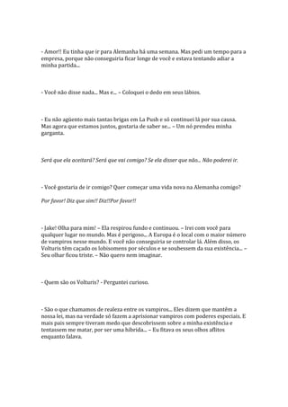 - Amor!! Eu tinha que ir para Alemanha há uma semana. Mas pedi um tempo para a
empresa, porque não conseguiria ficar longe de você e estava tentando adiar a
minha partida...



- Você não disse nada... Mas e... – Coloquei o dedo em seus lábios.



- Eu não agüento mais tantas brigas em La Push e só continuei lá por sua causa.
Mas agora que estamos juntos, gostaria de saber se... – Um nó prendeu minha
garganta.



Será que ela aceitará? Será que vai comigo? Se ela disser que não... Não poderei ir.



- Você gostaria de ir comigo? Quer começar uma vida nova na Alemanha comigo?

Por favor! Diz que sim!! Diz!!Por favor!!



- Jake! Olha para mim! – Ela respirou fundo e continuou. – Irei com você para
qualquer lugar no mundo. Mas é perigoso... A Europa é o local com o maior número
de vampiros nesse mundo. E você não conseguiria se controlar lá. Além disso, os
Volturis têm caçado os lobisomens por séculos e se soubessem da sua existência... –
Seu olhar ficou triste. – Não quero nem imaginar.



- Quem são os Volturis? - Perguntei curioso.



- São o que chamamos de realeza entre os vampiros... Eles dizem que mantêm a
nossa lei, mas na verdade só fazem a aprisionar vampiros com poderes especiais. E
mais pais sempre tiveram medo que descobrissem sobre a minha existência e
tentassem me matar, por ser uma hibrida... – Eu fitava os seus olhos aflitos
enquanto falava.
 