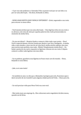 – E por isso não podemos ir. Entendeu? Eles caçariam você por ser um lobo e eu
por ser uma aberração. – Ela disse, fechando os olhos.



- NUNCA MAIS REPITA ISSO!! NUNCA!! ENTENDEU? - Gritei, segurando o seu rosto
para encarar os meus olhos.



- Você mesmo já disse que sou uma aberração. – Uma lágrima rolou em seu rosto e
eu abracei, com raiva de mim por aquelas palavras tão cruéis pronunciadas no
momento da minha fúria.



- Eu sou um idiota!! – Respirei fundo e comecei a falar tudo o que sentia. – Ness!
Você é especial demais, incrível, bonita por dentro e por fora, inteligente... A minha
vida, o meu mundo, o meu raio de sol, meu farol, minha estrela cadente, meu mar,
meu sorriso mais perfeito, meu tudo... Minha!! Simplesmente minha Ness!. – Eu
beijei a ponta do seu nariz, enquanto as lágrimas rolavam em seu rosto. E depois
comecei a colher cada lagrima com meu dedo.



- Se eu pudesse, guardaria essa lágrima no frasco mais caro do mundo. – Disse,
beijando os seus lábios.



- Jake, eu te amo tanto!



- Eu também te amo e se diz que a Alemanha é perigosa para nós, ficaremos aqui e
darei um jeito de me transferir para alguma cidade perto de Forks. – Disse para ela.



- Se você precisar volta para Nova York vou com você.



- Não tenho mais um emprego lá... Eles colocaram outro engenheiro há dois meses,
quando sai de férias.
 