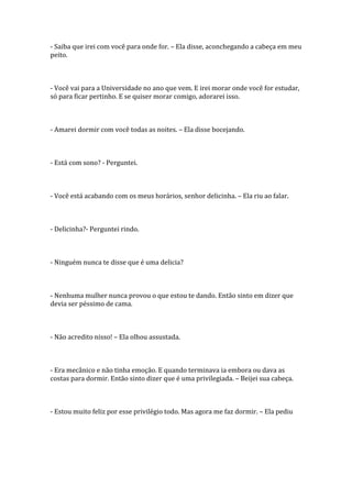 - Saiba que irei com você para onde for. – Ela disse, aconchegando a cabeça em meu
peito.



- Você vai para a Universidade no ano que vem. E irei morar onde você for estudar,
só para ficar pertinho. E se quiser morar comigo, adorarei isso.



- Amarei dormir com você todas as noites. – Ela disse bocejando.



- Está com sono? - Perguntei.



- Você está acabando com os meus horários, senhor delicinha. – Ela riu ao falar.



- Delicinha?- Perguntei rindo.



- Ninguém nunca te disse que é uma delicia?



- Nenhuma mulher nunca provou o que estou te dando. Então sinto em dizer que
devia ser péssimo de cama.



- Não acredito nisso! – Ela olhou assustada.



- Era mecânico e não tinha emoção. E quando terminava ia embora ou dava as
costas para dormir. Então sinto dizer que é uma privilegiada. – Beijei sua cabeça.



- Estou muito feliz por esse privilégio todo. Mas agora me faz dormir. – Ela pediu
 