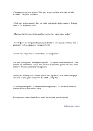 - Tem certeza que quer dormir? Não quer ir para o sétimo tempo de partida?
RARARA - Gargalhei malicioso.



- Você quer acabar comigo? Quer me viciar mais ainda¿ Assim eu morro de tanto
amor. – Ela beijou meu peito.



- Mas essa é a intenção... Matar você de amor... Quer outra forma melhor?



- Não!!! Quero morrer gozando com você... Sentindo você pulsar dentro de mim e
preencher todo o espaço que é seu por direito.



- Ness!! Meu amigo está se animando e a sua coleguinha?



- Se você ajudar para a minha pererequinha... Ela logo se assanha com você... Sabe
como é, um homem que a visão mais perfeita do paraíso e que me leva para o céu
milhares de vezes, em múltiplos orgasmos.



- Então sua pererequinha também quer ir para o paraíso? HUM! O meu amigo já
está com as passagens compradas. RARARA – Gargalhei



- A minha pererequinha já está com as malas prontas. – Ela me beijou de forma
voraz e recomeçamos a fazer amor.



Fizemos amor o resto da tarde e a noite, dormimos o sono dos justos.



                                                                Voltar para o índice
 