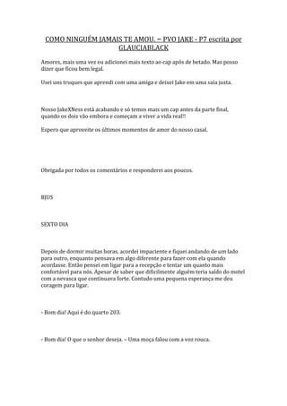COMO NINGUÉM JAMAIS TE AMOU. – PVO JAKE - P7 escrita por
                   GLAUCIABLACK
Amores, mais uma vez eu adicionei mais texto ao cap após de betado. Mas posso
dizer que ficou bem legal.

Usei uns truques que aprendi com uma amiga e deixei Jake em uma saia justa.



Nosso JakeXNess está acabando e só temos mais um cap antes da parte final,
quando os dois vão embora e começam a viver a vida real!!

Espero que aproveite os últimos momentos de amor do nosso casal.




Obrigada por todos os comentários e responderei aos poucos.



BJUS



SEXTO DIA



Depois de dormir muitas horas, acordei impaciente e fiquei andando de um lado
para outro, enquanto pensava em algo diferente para fazer com ela quando
acordasse. Então pensei em ligar para a recepção e tentar um quanto mais
confortável para nós. Apesar de saber que dificilmente alguém teria saído do motel
com a nevasca que continuava forte. Contudo uma pequena esperança me deu
coragem para ligar.



- Bom dia! Aqui é do quarto 203.



- Bom dia! O que o senhor deseja. – Uma moça falou com a voz rouca.
 
