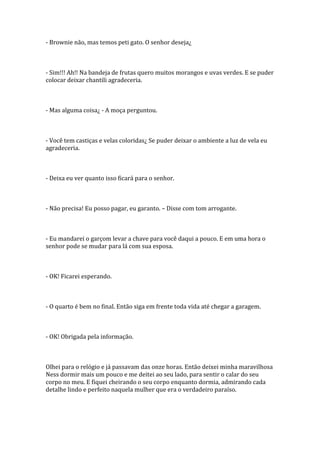 - Brownie não, mas temos peti gato. O senhor deseja¿



- Sim!!! Ah!! Na bandeja de frutas quero muitos morangos e uvas verdes. E se puder
colocar deixar chantili agradeceria.



- Mas alguma coisa¿ - A moça perguntou.



- Você tem castiças e velas coloridas¿ Se puder deixar o ambiente a luz de vela eu
agradeceria.



- Deixa eu ver quanto isso ficará para o senhor.



- Não precisa! Eu posso pagar, eu garanto. – Disse com tom arrogante.



- Eu mandarei o garçom levar a chave para você daqui a pouco. E em uma hora o
senhor pode se mudar para lá com sua esposa.



- OK! Ficarei esperando.



- O quarto é bem no final. Então siga em frente toda vida até chegar a garagem.



- OK! Obrigada pela informação.



Olhei para o relógio e já passavam das onze horas. Então deixei minha maravilhosa
Ness dormir mais um pouco e me deitei ao seu lado, para sentir o calar do seu
corpo no meu. E fiquei cheirando o seu corpo enquanto dormia, admirando cada
detalhe lindo e perfeito naquela mulher que era o verdadeiro paraíso.
 