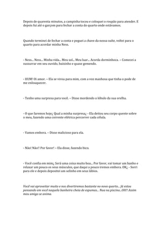 Depois de quarenta minutos, a campinha tocou e coloquei o roupão para atender. E
depois fui até o garçom para fechar a conta do quarto onde estávamos.



Quando terminei de fechar a conta e peguei a chave da nossa suíte, voltei para o
quarto para acordar minha Ness.



- Ness... Ness... Minha vida... Meu sol... Meu luar... Acorda dorminhoca. – Comecei a
sussurrar em seu ouvido, baixinho e quase gemendo.



- HUM! Oi amor. – Ela se virou para mim, com a voz manhosa que tinha o pode de
me enlouquecer.



- Tenho uma surpresa para você. – Disse mordendo o lóbulo da sua orelha.



- O que faremos hoje¿ Qual a minha surpresa¿ - Ela deitou seu corpo quente sobre
o meu, fazendo uma corrente elétrica percorrer cada célula.



- Vamos embora. – Disse malicioso para ela.



- Não! Não!! Por favor! – Ela disse, fazendo bico.



- Você confia em mim¿ Será uma coisa muito boa... Por favor, vai tomar um banho e
relaxar um pouco os seus músculos, que daqui a pouco iremos embora. OK¿ - Sorri
para ele e depois depositei um selinho em seus lábios.



Você vai aproveitar muito e nos divertiremos bastante no novo quarto... Já estou
pensando em você naquela banheira cheia de espumas... Nua na piscina...OH!! Assim
meu amigo se anima.
 