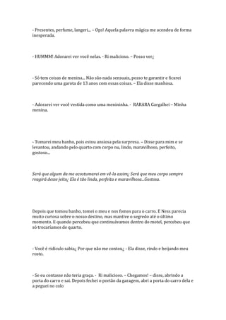 - Presentes, perfume, langeri... – Ops! Aquela palavra mágica me acendeu de forma
inesperada.



- HUMMM! Adorarei ver você nelas. - Ri malicioso. – Posso ver¿



- Só tem coisas de menina... Não são nada sensuais, posso te garantir e ficarei
parecendo uma garota de 13 anos com essas coisas. – Ela disse manhosa.



- Adorarei ver você vestida como uma menininha. - RARARA Gargalhei – Minha
menina.




- Tomarei meu banho, pois estou ansiosa pela surpresa. – Disse para mim e se
levantou, andando pelo quarto com corpo nu, lindo, maravilhoso, perfeito,
gostoso...



Será que algum da me acostumarei em vê-la assim¿ Será que meu corpo sempre
reagirá desse jeito¿ Ela é tão linda, perfeita e maravilhosa...Gostosa.




Depois que tomou banho, tomei o meu e nos fomos para o carro. E Ness parecia
muito curiosa sobre o nosso destino, mas mantive o segredo até o último
momento. E quando percebeu que continuávamos dentro do motel, percebeu que
só trocaríamos de quarto.



- Você é ridículo sabia¿ Por que não me contou¿ - Ela disse, rindo e beijando meu
rosto.



- Se eu contasse não teria graça. - Ri malicioso. – Chegamos! – disse, abrindo a
porta do carro e sai. Depois fechei o portão da garagem, abri a porta do carro dela e
a peguei no colo
 