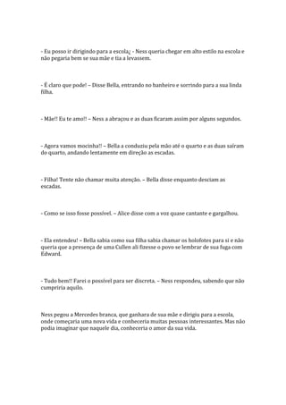 - Eu posso ir dirigindo para a escola¿ - Ness queria chegar em alto estilo na escola e
não pegaria bem se sua mãe e tia a levassem.



- É claro que pode! – Disse Bella, entrando no banheiro e sorrindo para a sua linda
filha.



- Mãe!! Eu te amo!! – Ness a abraçou e as duas ficaram assim por alguns segundos.



- Agora vamos mocinha!! – Bella a conduziu pela mão até o quarto e as duas saíram
do quarto, andando lentamente em direção as escadas.



- Filha! Tente não chamar muita atenção. – Bella disse enquanto desciam as
escadas.



- Como se isso fosse possível. – Alice disse com a voz quase cantante e gargalhou.



- Ela entendeu! – Bella sabia como sua filha sabia chamar os holofotes para si e não
queria que a presença de uma Cullen ali fizesse o povo se lembrar de sua fuga com
Edward.



- Tudo bem!! Farei o possível para ser discreta. – Ness respondeu, sabendo que não
cumpriria aquilo.



Ness pegou a Mercedes branca, que ganhara de sua mãe e dirigiu para a escola,
onde começaria uma nova vida e conheceria muitas pessoas interessantes. Mas não
podia imaginar que naquele dia, conheceria o amor da sua vida.
 