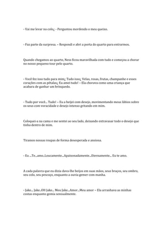 - Vai me levar no colo¿ - Perguntou mordendo o meu queixo.



- Faz parte da surpresa. – Respondi e abri a porta do quarto para entrarmos.



Quando chegamos ao quarto, Ness ficou maravilhada com tudo e começou a chorar
no nosso pequeno tour pelo quarto.



- Você fez isso tudo para mim¿ Tudo isso¿ Velas, rosas, frutas, champanhe e esses
corações com as pétalas¿ Eu amei tudo! – Ela chorava como uma criança que
acabara de ganhar um brinquedo.



- Tudo por você... Tudo! – Eu a beijei com desejo, movimentando meus lábios sobre
os seus com voracidade e desejo intenso gritando em mim.



Coloquei-a na cama e me sentei ao seu lado, deixando extravasar todo o desejo que
tinha dentro de mim.



Tiramos nossas roupas de forma desesperada e ansiosa.



- Eu ...Te...amo..Loucamente...Apaixonadamente...Eternamente... Eu te amo.



A cada palavra que eu dizia dava-lhe beijos em suas mãos, seus braços, seu ombro,
seu colo, seu pescoço, enquanto a ouvia gemer com manha.



- Jake... Jake..OH Jake... Meu Jake...Amor...Meu amor – Ela arranhava as minhas
costas enquanto gemia sensualmente.
 