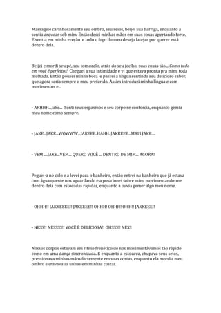 Massageie carinhosamente seu ombro, seu seios, beijei sua barriga, enquanto a
sentia arquear sob mim. Então desci minhas mãos em suas coxas apertando forte.
E sentia em minha ereção e todo o fogo do meu desejo latejar por querer está
dentro dela.



Beijei e mordi seu pé, seu tornozelo, atrás do seu joelho, suas coxas tão... Como tudo
em você é perfeito!! Cheguei a sua intimidade e vi que estava pronta pra mim, toda
molhada. Então pousei minha boca e passei a língua sentindo seu delicioso sabor,
que agora seria sempre o meu preferido. Assim introduzi minha língua e com
movimentos e...



- ARHHH...Jake... Senti seus espasmos e seu corpo se contorcia, enquanto gemia
meu nome como sempre.



- JAKE...JAKE...WOWWW...JAKEEE..HAHH..JAKKEEE...MAIS JAKE....



- VEM ....JAKE...VEM... QUERO VOCÊ ... DENTRO DE MIM... AGORA!



Peguei-a no colo e a levei para o banheiro, então entrei na banheira que já estava
com água quente nos aguardando e a posicionei sobre mim, movimentando-me
dentro dela com estocadas rápidas, enquanto a ouvia gemer algo meu nome.



- OHHH!! JAKKEEEE!! JAKEEEE!! OHHH! OHHH! OHH!! JAKKEEE!!



- NESS!! NESSSS!! VOCÊ É DELICIOSA!! OHSSS!! NESS



Nossos corpos estavam em ritmo frenético de nos movimentávamos tão rápido
como em uma dança sincronizada. E enquanto a estocava, chupava seus seios,
pressionava minhas mãos fortemente em suas costas, enquanto ela mordia meu
ombro e cravava as unhas em minhas costas.
 