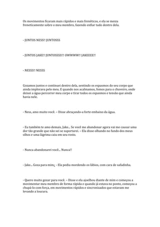 Os movimentos ficaram mais rápidos e mais frenéticos, e ela se mexia
freneticamente sobre o meu membro, fazendo enfiar tudo dentro dela.



- JUNTOS NESS!! JUNTOSSS



- JUNTOS JAKE!! JUNTOSSSS!!! OWWWW!! JAKEEEE!!



- NESSS!! NESSS



Gozamos juntos e continuei dentro dela, sentindo os espasmos do seu corpo que
ainda implorava pelo meu. E quando nos acalmamos, fomos para o chuveiro, onde
deixei a água percorrer meu corpo e tirar todos os espasmos e tensão que ainda
havia nele.



- Ness, amo muito você. – Disse abraçando-a forte embaixo da água.



- Eu também te amo demais, Jake... Se você me abandonar agora vai me causar uma
dor tão grande que não sei se suportarei. – Ela disse olhando no fundo dos meus
olhos e uma lágrima caiu em seu rosto.



- Nunca abandonarei você... Nunca!!



- Jake... Goza para mim¿ - Ela pediu mordendo os lábios, com cara de safadinha.



- Quero muito gozar para você. – Disse e ela ajoelhou diante de mim e começou a
movimentar meu membro de forma rápida e quando já estava no ponto, começou a
chupá-lo com força, em movimentos rápidos e sincronizados que estavam me
levando a loucura.
 