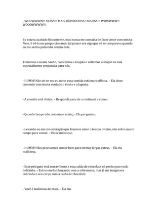 - WOOWWWW!! NESSS!!! MAIS RÁPIDO NESS!! MAISSS!!! WOWWWW!!
WOOOWWWW!!!



Eu estava acabado fisicamente, mas nunca me cansaria de fazer amor com minha
Ness. E vê-la me proporcionando tal prazer era algo que só se comparava quando
eu me sentia pulsando dentro dela.



Tomamos o nosso banho, colocamos o roupão e voltamos almoçar na sala
especialmente preparada para nós.



- HUMM! Não sei se sou eu ou se essa comida está maravilhosa. – Ela disse
comendo com muita vontade o risoto e a lagosta.



- A comida está divina. – Respondi para ele a continuei a comer.



- Quando tempo não comemos assim¿ - Ela perguntou.



- Levando-se em consideração que fazemos amor o tempo inteiro, não sobra muito
tempo para comer. – Disse malicioso.



- HUMM!! Mas precisamos comer bem para termos forças extras. – Ela riu
maliciosa.



- Esse peti gato está maravilhoso e essa calda de chocolate só perde para você,
delicinha. – Estava me lambuzando com a sobremesa, mas já me imaginava
cobrindo o seu corpo com a calda de chocolate.



- Você é malicioso de mais. – Ela riu.
 