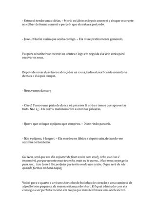 - Estou só tendo umas idéias. – Mordi os lábios e depois comecei a chupar o sorvete
na colher de forma sensual e percebi que ela estava gostando.



- Jake... Não faz assim que acaba comigo. – Ela disse praticamente gemendo.



Fui para o banheiro e escovei os dentes e logo em seguida ela veio atrás para
escovar os seus.



Depois de umas duas horas abraçados na cama, tudo estava ficando monótono
demais e ela quis dançar.



- Ness,vamos dançar¿



- Claro! Temos uma pista de dança só para nós lá atrás e temos que aproveitar
tudo. Não é¿ - Ela sorriu maliciosa com as minhas palavras.



- Quero que coloque o pijama que comprou. – Disse rindo para ela.



- Não é pijama, é langeri. – Ela mordeu os lábios e depois saiu, deixando-me
sozinho no banheiro.



OH Ness, será que um dia enjoarei de ficar assim com você¿ Acho que isso é
impossível, porque quanto mais te tenho, mais eu te quero... Mais meu corpo grita
pela seu... Isso tudo é tão perfeito que tenho medo que acabe. O que será de nós
quando formos embora daqui¿



Voltei para o quarto e a vi um shortinho de bolinhas de coração e uma camiseta de
algodão bem pequena, da mesma estampa do short. E fiquei admirado com ela
conseguia ser perfeita mesmo em roupa que mais lembrava uma adolescente.
 