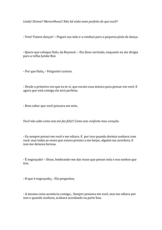 Linda! Divina!! Maravilhosa!! Não há visão mais perfeito do que você!!



- Vem! Vamos dançar! – Peguei sua mão e a conduzi para a pequena pista de dança.



- Quero que coloque Halo, da Beyoncé. – Ela disse sorrindo, enquanto eu me dirigia
para a velha Jumke Box



- Por que Halo¿ - Perguntei curioso.



- Desde a primeira vez que eu te vi, que escuto essa música para pensar em você. E
agora que está comigo ela será perfeita.



- Bom saber que você pensava em mim.



Você não sabe como isso me faz feliz!! Como isso conforta meu coração.



- Eu sempre pensei em você e me odiava. E por isso quando dormia sonhava com
você, mas todas as vezes que estava prestes a me beijar, alguém me acordava. E
isso me deixava furiosa.



- É engraçado! – Disse, lembrando-me das vezes que pensei nela e nos sonhos que
tive.



- O que é engraçado¿ - Ela perguntou.



- A mesma coisa acontecia comigo... Sempre pensava em você, mas me odiava por
isso e quando sonhava, acabava acordando na parte boa.
 