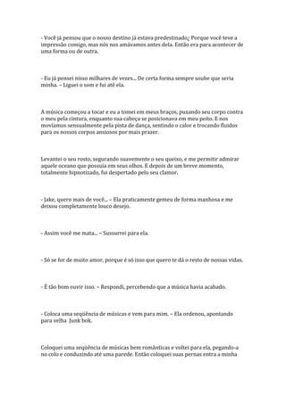 - Você já pensou que o nosso destino já estava predestinado¿ Porque você teve a
impressão comigo, mas nós nos amávamos antes dela. Então era para acontecer de
uma forma ou de outra.



- Eu já pensei nisso milhares de vezes... De certa forma sempre soube que seria
minha. – Liguei o som e fui até ela.



A música começou a tocar e eu a tomei em meus braços, puxando seu corpo contra
o meu pela cintura, enquanto sua cabeça se posicionava em meu peito. E nos
movíamos sensualmente pela pista de dança, sentindo o calor e trocando fluidos
para os nossos corpos ansiosos por mais prazer.



Levantei o seu rosto, segurando suavemente o seu queixo, e me permitir admirar
aquele oceano que possuía em seus olhos. E depois de um breve momento,
totalmente hipnotizado, fui despertado pelo seu clamor.



- Jake, quero mais de você... – Ela praticamente gemeu de forma manhosa e me
deixou completamente louco desejo.



- Assim você me mata... – Sussurrei para ela.



- Só se for de muito amor, porque é só isso que quero te dá o resto de nossas vidas.



- É tão bom ouvir isso. – Respondi, percebendo que a música havia acabado.



- Coloca uma seqüência de músicas e vem para mim. – Ela ordenou, apontando
para velha Junk bok.



Coloquei uma seqüência de músicas bem românticas e voltei para ela, pegando-a
no colo e conduzindo até uma parede. Então coloquei suas pernas entra a minha
 