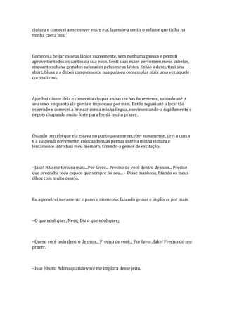 cintura e comecei a me mover entre ela, fazendo-a sentir o volume que tinha na
minha cueca box.



Comecei a beijar os seus lábios suavemente, sem nenhuma pressa e permiti
aproveitar todos os cantos da sua boca. Senti suas mãos percorrem meus cabelos,
enquanto soltava gemidos sufocados pelos meus lábios. Então a desci, tirei seu
short, blusa e a deixei complemente nua para eu contemplar mais uma vez aquele
corpo divino.



Ajoelhei diante dela e comecei a chupar a suas cochas fortemente, subindo até o
seu sexo, enquanto ela gemia e implorava por mim. Então seguei até o local tão
esperado e comecei a brincar com a minha língua, movimentando-a rapidamente e
depois chupando muito forte para lhe dá muito prazer.



Quando percebi que ela estava no ponto para me receber novamente, tirei a cueca
e a suspendi novamente, colocando suas pernas entre a minha cintura e
lentamente introduzi meu membro, fazendo-a gemer de excitação.



- Jake! Não me tortura mais...Por favor... Preciso de você dentro de mim... Preciso
que preencha todo espaço que sempre foi seu... – Disse manhosa, fitando os meus
olhos com muito desejo.



Eu a penetrei novamente e parei o momento, fazendo gemer e implorar por mais.



- O que você quer, Ness¿ Diz o que você quer¿



- Quero você todo dentro de mim... Preciso de você... Por favor, Jake! Preciso do seu
prazer.



- Isso é bom! Adoro quando você me implora desse jeito.
 
