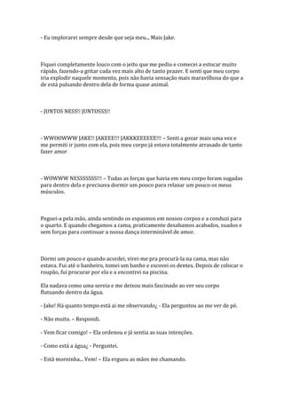 - Eu implorarei sempre desde que seja meu... Mais Jake.



Fiquei completamente louco com o jeito que me pediu e comecei a estocar muito
rápido, fazendo-a gritar cada vez mais alto de tanto prazer. E senti que meu corpo
iria explodir naquele momento, pois não havia sensação mais maravilhosa do que a
de está pulsando dentro dela de forma quase animal.



- JUNTOS NESS!! JUNTOSSS!!



- WWOOWWW JAKE!! JAKEEE!!! JAKKKEEEEEE!!! – Senti a gozar mais uma vez e
me permiti ir junto com ela, pois meu corpo já estava totalmente arrasado de tanto
fazer amor



- WOWWW NESSSSSSS!!! – Todas as forças que havia em meu corpo foram sugadas
para dentro dela e precisava dormir um pouco para relaxar um pouco os meus
músculos.



Peguei-a pela mão, ainda sentindo os espasmos em nossos corpos e a conduzi para
o quarto. E quando chegamos a cama, praticamente desabamos acabados, suados e
sem forças para continuar a nossa dança interminável de amor.



Dormi um pouco e quando acordei, virei-me pra procurá-la na cama, mas não
estava. Fui até o banheiro, tomei um banho e escovei os dentes. Depois de colocar o
roupão, fui procurar por ela e a encontrei na piscina.

Ela nadava como uma sereia e me deixou mais fascinado ao ver seu corpo
flutuando dentro da água.

- Jake! Há quanto tempo está ai me observando¿ - Ela perguntou ao me ver de pé.

- Não muito. – Respondi.

- Vem ficar comigo! – Ela ordenou e já sentia as suas intenções.

- Como está a água¿ - Perguntei.

- Está morninha... Vem! – Ela ergueu as mãos me chamando.
 